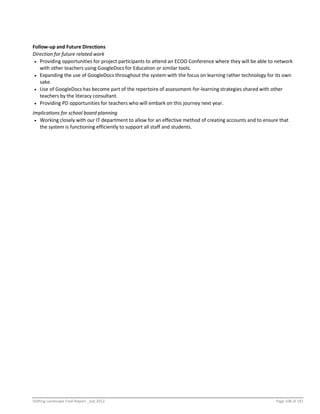 Shifting Landscape Final Report _July 2012 Page 108 of 181
Follow-up and Future Directions
Direction for future related work
 Providing opportunities for project participants to attend an ECOO Conference where they will be able to network
with other teachers using GoogleDocs for Education or similar tools.
 Expanding the use of GoogleDocs throughout the system with the focus on learning rather technology for its own
sake.
 Use of GoogleDocs has become part of the repertoire of assessment-for-learning strategies shared with other
teachers by the literacy consultant.
 Providing PD opportunities for teachers who will embark on this journey next year.
Implications for school board planning
 Working closely with our IT department to allow for an effective method of creating accounts and to ensure that
the system is functioning efficiently to support all staff and students.
 