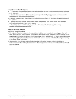 Shifting Landscape Final Report _July 2012 Page 116 of 181
Sample Comments from Participants
 … it is difficult to isolate the effectiveness of the iPods when they are used in conjunction with other technologies
in the classroom.
 … students who were not part of the project and did not play the Fun Rhyming game also experienced similar
improvements in their ability to produce rhyme.
 … ability to recognize rhyme was enhanced immediately following playing the game, this ability did not last until
the next time.
 … students were more willing to take risks with writing independently. Their journal entries show phonemic
spelling, but done without or with limited support.
 … students have improved their writing in journals, making lists, and writing friendly letters using
phonemic/phonological awareness skills.
Follow-up and Future Directions
Direction for future related work
 The majority of teachers involved in the project stated that they were interested in becoming part of an Early
Years iPod User Group next year. It was discussed that after school sessions and Adobe Connect meetings would
be a good way to maintain connections and these beneficial sharing opportunities. The project has helped to build
capacity among Early Years teachers in a way which would not have occurred without the Teaching and Learning
in the Digital World - Pilot Project.
 Two educators from Peel District School board visited a TVDSB school for a day to learn more about the
implementation of iPods in Early Years classrooms. The correspondence between our two boards has continued
since the meeting.
 
