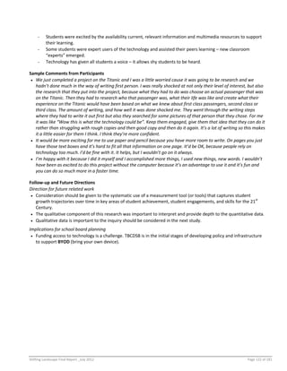 Shifting Landscape Final Report _July 2012 Page 122 of 181
- Students were excited by the availability current, relevant information and multimedia resources to support
their learning.
- Some students were expert users of the technology and assisted their peers learning – new classroom
“experts” emerged.
- Technology has given all students a voice – it allows shy students to be heard.
Sample Comments from Participants
 We just completed a project on the Titanic and I was a little worried cause it was going to be research and we
hadn’t done much in the way of writing first person. I was really shocked at not only their level of interest, but also
the research that they put into the project, because what they had to do was choose an actual passenger that was
on the Titanic. Then they had to research who that passenger was, what their life was like and create what their
experience on the Titanic would have been based on what we knew about first class passengers, second class or
third class. The amount of writing, and how well it was done shocked me. They went through the writing steps
where they had to write it out first but also they searched for some pictures of that person that they chose. For me
it was like “Wow this is what the technology could be”. Keep them engaged, give them that idea that they can do it
rather than struggling with rough copies and then good copy and then do it again. It’s a lot of writing so this makes
it a little easier for them I think. I think they’re more confident.
 It would be more exciting for me to use paper and pencil because you have more room to write. On pages you just
have those text boxes and it’s hard to fit all that information on one page. It’d be OK, because people rely on
technology too much. I’d be fine with it. It helps, but I wouldn’t go on it always.
 I’m happy with it because I did it myself and I accomplished more things, I used new things, new words. I wouldn’t
have been as excited to do this project without the computer because it’s an advantage to use it and it’s fun and
you can do so much more in a faster time.
Follow-up and Future Directions
Direction for future related work
 Consideration should be given to the systematic use of a measurement tool (or tools) that captures student
growth trajectories over time in key areas of student achievement, student engagements, and skills for the 21st
Century.
 The qualitative component of this research was important to interpret and provide depth to the quantitative data.
 Qualitative data is important to the inquiry should be considered in the next study.
Implications for school board planning
 Funding access to technology is a challenge. TBCDSB is in the initial stages of developing policy and infrastructure
to support BYOD (bring your own device).
 