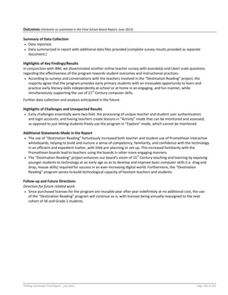Shifting Landscape Final Report _July 2012 Page 140 of 181
Outcomes (Verbatim as submitted in the Final School Board Report, June 2012)
Summary of Data Collection
 Data reported.
 Data summarized in report with additional data files provided (complete survey results provided as separate
document.)
Highlights of Key Findings/Results
In conjunction with IBM, we disseminated another online teacher survey with anecdotal and Likert scale questions
regarding the effectiveness of the program towards student outcomes and instructional practices.
 According to surveys and conversations with the teachers involved in the “Destination Reading” project, the
majority agree that the program provides early primary students with an invaluable opportunity to learn and
practice early literacy skills independently at school or at home in an engaging, and fun manner, while
simultaneously supporting the use of 21st
Century computer skills.
Further data collection and analysis anticipated in the future.
Highlights of Challenges and Unexpected Results
 Early challenges essentially were two-fold: the processing of unique teacher and student user authentication
and login accounts; and having teachers create lessons in “Activity” mode that can be monitored and assessed,
as opposed to just letting students freely use the program in “Explore” mode, which cannot be monitored.
Additional Statements Made in the Report
 The use of “Destination Reading” fortuitously increased both teacher and student use of Promethean interactive
whiteboards, helping to build and nurture a sense of competency, familiarity, and confidence with the technology
in an efficient and expedient matter, with little pre-planning or set-up. This increased familiarity with the
Promethean boards lead to teachers using the boards in other more engaging manners.
 The “Destination Reading” project enhances our board’s vision of 21st
Century teaching and learning by exposing
younger students to technology at an early age so as to develop and improve basic computer skills (i.e. drag and
drop, mouse skills) required for success in an ever-increasing digital world. Furthermore, the “Destination
Reading” program serves to build technological capacity of hesitant teachers and students.
Follow-up and Future Directions
Direction for future related work
 Since purchased licenses for the program are reusable year after year indefinitely at no additional cost, the use
of the “Destination Reading” program will continue as is, with licenses being annually reassigned to the next
cohort of SK and Grade 1 students.
 