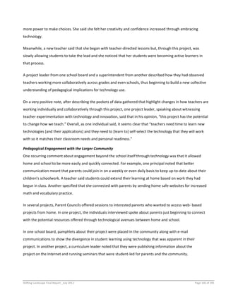 Shifting Landscape Final Report _July 2012 Page 146 of 181
more power to make choices. She said she felt her creativity and confidence increased through embracing
technology.
Meanwhile, a new teacher said that she began with teacher-directed lessons but, through this project, was
slowly allowing students to take the lead and she noticed that her students were becoming active learners in
that process.
A project leader from one school board and a superintendent from another described how they had observed
teachers working more collaboratively across grades and even schools, thus beginning to build a new collective
understanding of pedagogical implications for technology use.
On a very positive note, after describing the pockets of data gathered that highlight changes in how teachers are
working individually and collaboratively through this project, one project leader, speaking about witnessing
teacher experimentation with technology and innovation, said that in his opinion, “this project has the potential
to change how we teach.” Overall, as one individual said, it seems clear that “teachers need time to learn new
technologies [and their applications] and they need to [learn to] self-select the technology that they will work
with so it matches their classroom needs and personal readiness.”
Pedagogical Engagement with the Larger Community
One recurring comment about engagement beyond the school itself through technology was that it allowed
home and school to be more easily and quickly connected. For example, one principal noted that better
communication meant that parents could join in on a weekly or even daily basis to keep up-to-date about their
children’s schoolwork. A teacher said students could extend their learning at home based on work they had
begun in class. Another specified that she connected with parents by sending home safe websites for increased
math and vocabulary practice.
In several projects, Parent Councils offered sessions to interested parents who wanted to access web- based
projects from home. In one project, the individuals interviewed spoke about parents just beginning to connect
with the potential resources offered through technological avenues between home and school.
In one school board, pamphlets about their project were placed in the community along with e-mail
communications to show the divergence in student learning using technology that was apparent in their
project. In another project, a curriculum leader noted that they were publishing information about the
project on the Internet and running seminars that were student-led for parents and the community.
 