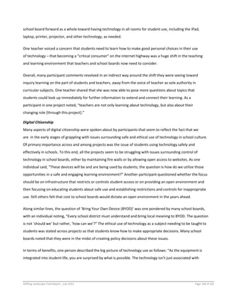 Shifting Landscape Final Report _July 2012 Page 148 of 181
school board forward as a whole toward having technology in all rooms for student use, including the iPad,
laptop, printer, projector, and other technology, as needed.
One teacher voiced a concern that students need to learn how to make good personal choices in their use
of technology – that becoming a “critical consumer” on the internet highway was a huge shift in the teaching
and learning environment that teachers and school boards now need to consider.
Overall, many participant comments revolved in an indirect way around the shift they were seeing toward
inquiry learning on the part of students and teachers, away from the voice of teacher as sole authority in
curricular subjects. One teacher shared that she was now able to pose more questions about topics that
students could look up immediately for further information to extend and connect their learning. As a
participant in one project noted, “teachers are not only learning about technology, but also about their
changing role [through this project].”
Digital Citizenship
Many aspects of digital citizenship were spoken about by participants that seem to reflect the fact that we
are in the early stages of grappling with issues surrounding safe and ethical use of technology in school culture.
Of primary importance across and among projects was the issue of students using technology safely and
effectively in schools. To this end, all the projects seem to be struggling with issues surrounding control of
technology in school boards, either by maintaining fire walls or by allowing open access to websites. As one
individual said, “These devices will be and are being used by students; the question is how do we utilize those
opportunities in a safe and engaging learning environment?” Another participant questioned whether the focus
should be on infrastructure that restricts or controls student access or on providing an open environment and
then focusing on educating students about safe use and establishing restrictions and controls for inappropriate
use. Still others felt that cost to school boards would dictate an open environment in the years ahead.
Along similar lines, the question of ‘Bring Your Own Device (BYOD)’ was one pondered by many school boards,
with an individual noting, “Every school district must understand and bring local meaning to BYOD. The question
is not ‘should we’ but rather, ‘how can we’?” The ethical use of technology as a subject needing to be taught to
students was stated across projects so that students know how to make appropriate decisions. Many school
boards noted that they were in the midst of creating policy decisions about these issues.
In terms of benefits, one person described the big picture of technology use as follows: “As the equipment is
integrated into student life, you are surprised by what is possible. The technology isn’t just associated with
 