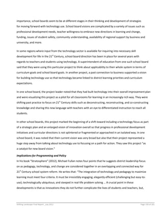Shifting Landscape Final Report _July 2012 Page 150 of 181
importance, school boards seem to be at different stages in their thinking and development of strategies
for moving forward with technology use. School board visions are complicated by a variety of issues such as
professional development needs, teacher willingness to embrace new directions in learning and change,
funding, issues of student safety, community understanding, availability of regional support by business and
university, and more.
In some regions where input from the technology sector is available for inquiring into necessary skill
development for life in the 21st
Century, school board direction has been in place for several years with
regards to teachers and students using technology. A superintendent of education from one such school board
said that they were using this particular project to think about applicability to their whole system in terms of
curriculum goals and school board goals. In another project, a past connection to business supported a vision
for building technology use so that technology became linked to district learning priorities and curriculum
expectations.
In one school board, the project leader noted that they had built technology into their overall improvement plan
and were visualizing this project as a pilot for all classrooms for learning in an increasingly rich way. They were
shifting past practice to focus on 21st
Century skills such as deconstructing, reconstructing, and co-constructing
knowledge and sharing this new language with teachers with an eye to differentiated instruction to reach all
students.
In other school boards, this project marked the beginning of a shift toward including a technology focus as part
of a strategic plan and an enlarged vision of innovation overall so that progress in professional development
initiatives and curricular directions is not splintered or fragmented or approached in an isolated way. In one
school board, it was noted that their current vision was very broad but also that their project represented a
huge step away from talking about technology use to focusing on a path for action. They saw this project “as
a catalyst for new board vision.”
Implications for Programming and Policy
In his book “Stratosphere” (2012), Michael Fullan notes four points that he suggests district leadership focus
on as pedagogy, technology, and change are considered together in an overlapping and connected way for
21st
Century school system reform. He writes that: “The integration of technology and pedagogy to maximize
learning must meet four criteria. It must be irresistibly engaging; elegantly efficient (challenging but easy-to-
use); technologically ubiquitous; and steeped in real-life problem solving … A crucial point in these
developments is that as innovations they do not further complicate the lives of students and teachers, but,
 