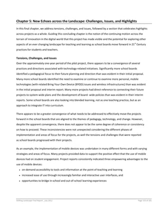 Shifting Landscape Final Report _July 2012 Page 153 of 181
Chapter 5: New Echoes across the Landscape: Challenges, Issues, and Highlights
In this final chapter, we address tensions, challenges, and issues, followed by a section that celebrates highlights
across projects as a whole. Guiding this concluding chapter is the notion of the continuing motion across the
terrain of innovation in the digital world that this project has made visible and the potential for exploring other
aspects of an ever changing landscape for teaching and learning as school boards move forward in 21st
Century
practices for students and teachers.
Tensions, Challenges, and Issues
Over the approximately one-year period of the pilot project, there appears to be a convergence of several
practices and directions associated with technology-related initiatives. Significantly more school boards
identified a pedagogical focus to their future planning and direction than was evident in their initial proposal.
Many more school boards identified the need to examine or continue to examine more personal, mobile
technologies (with related Bring Your Own Device (BYOD) issues and wireless infrastructures) than was evident
in the initial proposal and interim report. Many more projects had direct reference to connecting their future
projects to system-wide plans and the development of board- wide policies than was evident in their interim
reports. Some school boards are also looking into blended learning, not as one teaching practice, but as an
approach to integrate IT into curriculum.
There appears to be a greater convergence of what needs to be addressed to effectively move the projects
forward in the school boards that are aligned to the themes of pedagogy, technology, and change. However,
despite the apparent convergence, there does not appear to be the same degree of coherence or consistency
on how to proceed. These inconsistencies were not unexpected considering the different phases of
implementation and areas of focus for the projects, as well the tensions and challenges that were reported
as school boards progressed with their projects.
As an example, the implementation of mobile devices was undertaken in many different forms and with varying
strategies and areas of focus. Many projects provided data to support the positive effect that the use of mobile
devices had on student engagement. Project reports consistently indicated three empowering advantages to the
use of mobile devices:
 on-demand accessibility to tools and information at the point of teaching and learning
 increased ease of use through increasingly familiar and interactive user interfaces, and
 opportunities to bridge in-school and out-of-school learning experiences
 