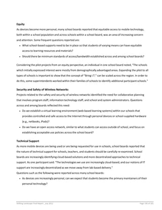 Shifting Landscape Final Report _July 2012 Page 156 of 181
Equity
As devices become more personal, many school boards reported that equitable access to mobile technology,
both within a school population and across schools within a school board, was an area of increasing concern
and attention. Some frequent questions reported are:
 What school-based supports need to be in place so that students of varying means can have equitable
access to learning resources and materials?
 Should there be minimum standards of access/bandwidth established across and among school boards?
Considering the pilot projects from an equity perspective, an individual in one school board noted, “The schools
which initially expressed interest were mostly from demographically advantaged areas. Expanding the pilot to all
types of schools is important to show that the concept of “Bring I.T.” can be scaled across the region. In order to
do this, some superintendents worked within their families of schools to identify additional participant schools.”
Security and Safety of Wireless Networks
Projects related to the safety and security of wireless networks identified the need for collaborative planning
that involves program staff, information technology staff, and school and system administrators. Questions
across and among boards reflected this need:
 Do we establish a virtual learning environment (web-based learning systems) within our schools that
provides controlled and safe access to the Internet through personal devices or school-supplied hardware
(e.g., netbooks, iPads)?
 Do we have an open access network, similar to what students can access outside of school, and focus on
establishing acceptable use policies across the school board?
Technical Support
As more mobile devices are being used or are being requested for use in schools, school boards reported that
the nature of technical support for schools, teachers, and students should be carefully re-examined. School
boards are increasingly identifying cloud-based solutions and more decentralized approaches to technical
support. As one participant said: “The technologies we use are increasingly cloud-based, and our notions of IT
support are increasingly decentralized as we move away from lab-based delivery.”
Questions such as the following were reported across many school boards:
 As devices are increasingly personal, can we expect that students become the primary maintainers of their
personal technology?
 