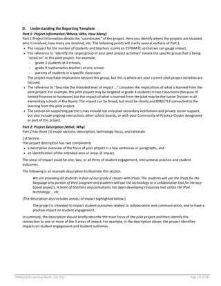 Shifting Landscape Final Report _July 2012 Page 175 of 181
D. Understanding the Reporting Template
Part 1: Project Information (Where, Who, How Many)
Part 1 Project Information details the “coordinates” of the project. Here you identify where the projects are situated,
who is involved, how many are involved, etc. The following points will clarify several sections of Part 1.
 The request for the number of students and teachers is only an ESTIMATE so that we can gauge impact.
 The reference to “Identify the target group of your pilot project activities” means the specific group that is being
“acted on” in this pilot project. For example,
- grade 3 students at 4 schools,
- grade 9 mathematics teachers at one school
- parents of students in a specific classroom
The project may have implications beyond this group, but this is where are your current pilot project activities are
focused.
 The reference to “Describe the intended level of impact …” considers the implications of what is learned from the
pilot project. For example, the pilot project may be targeted at grade 4 students in two classrooms (because of
limited finances or hardware) but the impact of what is learned from the pilot may be the Junior Division in all
elementary schools in the Board. The impact can be broad, but must be clearly and DIRECTLY connected to the
learning from the pilot project.
 The section on supporting partners may include not only post-secondary institutions and private sector support,
but also include ongoing interactions other school boards, or with your Community of Practice Cluster designated
as part of this project.
Part 2: Project Description (What, Why)
Part 2 has three (3) major sections: description, technology focus, and rationale.
1st Section
The project description has two components
 a descriptive overview of the focus of your project in a few sentences or paragraphs, and
 an identification of the intended area or areas of impact.
The areas of impact could be one, two, or all three of student engagement, instructional practice and student
outcomes.
The following is an example description to illustrate this section.
We are providing all students in four of our grade 6 classes with iPads. The students will use the iPads for the
language arts portion of their program and students will use the technology as a collaborative tool for literacy-
based projects. A team of teachers and consultants has been developing resources that utilize the iPad
technology … etc.
(The description also includes area(s) of impact highlighted below.)
The project is intended to impact student outcomes related to collaboration and communication, and to have a
positive impact on student engagement.
In summary, the description should briefly describe the main focus of the pilot project and then identify the
connection to one or more of the 3 areas of impact. For example, in the description above, the project identifies
impacts on student engagement and student outcomes.
 