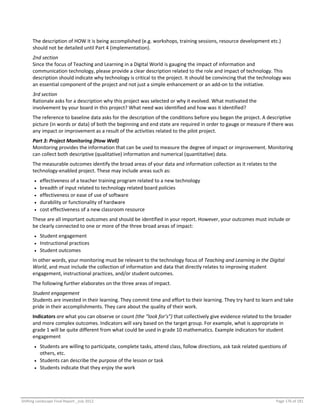 Shifting Landscape Final Report _July 2012 Page 176 of 181
The description of HOW it is being accomplished (e.g. workshops, training sessions, resource development etc.)
should not be detailed until Part 4 (implementation).
2nd section
Since the focus of Teaching and Learning in a Digital World is gauging the impact of information and
communication technology, please provide a clear description related to the role and impact of technology. This
description should indicate why technology is critical to the project. It should be convincing that the technology was
an essential component of the project and not just a simple enhancement or an add-on to the initiative.
3rd section
Rationale asks for a description why this project was selected or why it evolved. What motivated the
involvement by your board in this project? What need was identified and how was it identified?
The reference to baseline data asks for the description of the conditions before you began the project. A descriptive
picture (in words or data) of both the beginning and end state are required in order to gauge or measure if there was
any impact or improvement as a result of the activities related to the pilot project.
Part 3: Project Monitoring (How Well)
Monitoring provides the information that can be used to measure the degree of impact or improvement. Monitoring
can collect both descriptive (qualitative) information and numerical (quantitative) data.
The measurable outcomes identify the broad areas of your data and information collection as it relates to the
technology-enabled project. These may include areas such as:
 effectiveness of a teacher training program related to a new technology
 breadth of input related to technology related board policies
 effectiveness or ease of use of software
 durability or functionality of hardware
 cost effectiveness of a new classroom resource
These are all important outcomes and should be identified in your report. However, your outcomes must include or
be clearly connected to one or more of the three broad areas of impact:
 Student engagement
 Instructional practices
 Student outcomes
In other words, your monitoring must be relevant to the technology focus of Teaching and Learning in the Digital
World, and must include the collection of information and data that directly relates to improving student
engagement, instructional practices, and/or student outcomes.
The following further elaborates on the three areas of impact.
Student engagement
Students are invested in their learning. They commit time and effort to their learning. They try hard to learn and take
pride in their accomplishments. They care about the quality of their work.
Indicators are what you can observe or count (the “look for’s”) that collectively give evidence related to the broader
and more complex outcomes. Indicators will vary based on the target group. For example, what is appropriate in
grade 1 will be quite different from what could be used in grade 10 mathematics. Example indicators for student
engagement
 Students are willing to participate, complete tasks, attend class, follow directions, ask task related questions of
others, etc.
 Students can describe the purpose of the lesson or task
 Students indicate that they enjoy the work
 