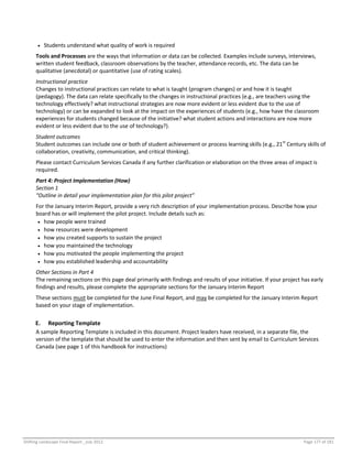 Shifting Landscape Final Report _July 2012 Page 177 of 181
 Students understand what quality of work is required
Tools and Processes are the ways that information or data can be collected. Examples include surveys, interviews,
written student feedback, classroom observations by the teacher, attendance records, etc. The data can be
qualitative (anecdotal) or quantitative (use of rating scales).
Instructional practice
Changes to instructional practices can relate to what is taught (program changes) or and how it is taught
(pedagogy). The data can relate specifically to the changes in instructional practices (e.g., are teachers using the
technology effectively? what instructional strategies are now more evident or less evident due to the use of
technology) or can be expanded to look at the impact on the experiences of students (e.g., how have the classroom
experiences for students changed because of the initiative? what student actions and interactions are now more
evident or less evident due to the use of technology?).
Student outcomes
Student outcomes can include one or both of student achievement or process learning skills (e.g., 21st
Century skills of
collaboration, creativity, communication, and critical thinking).
Please contact Curriculum Services Canada if any further clarification or elaboration on the three areas of impact is
required.
Part 4: Project Implementation (How)
Section 1
“Outline in detail your implementation plan for this pilot project”
For the January Interim Report, provide a very rich description of your implementation process. Describe how your
board has or will implement the pilot project. Include details such as:
 how people were trained
 how resources were development
 how you created supports to sustain the project
 how you maintained the technology
 how you motivated the people implementing the project
 how you established leadership and accountability
Other Sections in Part 4
The remaining sections on this page deal primarily with findings and results of your initiative. If your project has early
findings and results, please complete the appropriate sections for the January Interim Report
These sections must be completed for the June Final Report, and may be completed for the January Interim Report
based on your stage of implementation.
E. Reporting Template
A sample Reporting Template is included in this document. Project leaders have received, in a separate file, the
version of the template that should be used to enter the information and then sent by email to Curriculum Services
Canada (see page 1 of this handbook for instructions)
 