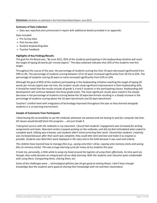 Shifting Landscape Final Report _July 2012 Page 17 of 181
Outcomes (Verbatim as submitted in the Final School Board Report, June 2012)
Summary of Data Collection
 Data was reported and summarized in report with additional details provided in an appendix.
Data included:
 Pre-Survey data
 Post-Survey data
 Student Keyboarding data
 Teacher Feedback
Highlights of Key Findings/Results
The goal for the Board was, “By June 2012, 85% of the students participating in the keyboarding initiative will reach
the target of typing 20 words per minute (wpm).” The data collected indicates that 32% of the students met this
target.
Throughout the course of the year, the percentage of students scoring less than 10 wpm decreased significantly from
39% to 4%. The percentage of students scoring between 10 to 19 wpm increased significantly from 39.5% to 65%. The
percentage of students scoring 20 wpm or more increased significantly from 22% to 32%.
Although the goal of 85% of the students participating in the keyboarding initiative reaching the target of typing 20
words per minute (wpm) was not met, the student results show significant improvement in their keyboarding skills.
It should be noted that the results include all grade 3, 4 and 5 students in the participating classes. Keyboarding skill
development will continue between the three grade levels. The most significant results were noted in the steady
decrease in the percentage of students scoring below the 10 wpm benchmark resulting in a steady increase in the
percentage of students scoring above the 10 wpm benchmark and 20 wpm benchmark.
Teachers’ comfort level with integration of technology improved throughout the year as they learned alongside
students in a co-learning environment.
Sample of Comments from Participants
I liked having the accessibility to use the netbooks whenever we wanted and not having to wait for computer lab time.
All classes would benefit from this program.....not just Grade 4.
I had great success with the netbooks in my classroom. I found that students’ engagement was increased for writing
assignments and tasks. Reluctant writers enjoyed working on the netbooks, and did not feel intimidated when asked to
complete work. Editing was a breeze, and students didn't mind correcting their work. I found that students’ creativity
was increased because after their work was complete, they could alter font and text and make it as original as
possible. Students also liked their work displayed in the class and in the halls because it was neat and orderly.
The children have learned how to manage files (e.g., saving onto their i:drive, copying onto memory sticks and saving
files on memory sticks). This was a huge learning curve for many of my students this year.
It took me, personally, a little while to wrap my head around the logistics of using them effectively. As time went on,
though, they really became an integral part of our daily learning. Both the students and I became quite comfortable
with using them, transporting them, sharing them, etc.
Some of the challenges were ... technological glitches (we all got good at solving these). I don't have enough
knowledge (but the students were good at sharing their knowledge with me and their classmates).
 