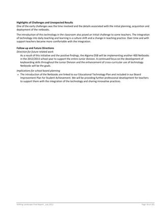Shifting Landscape Final Report _July 2012 Page 18 of 181
Highlights of Challenges and Unexpected Results
One of the early challenges was the time involved and the details associated with the initial planning, acquisition and
deployment of the netbooks.
The introduction of this technology in the classroom also posed an initial challenge to some teachers. The integration
of technology into daily teaching and learning is a culture shift and a change in teaching practice. Over time and with
support teachers became more comfortable with the integration.
Follow-up and Future Directions
Direction for future related work
As a result of this initiative and the positive findings, the Algoma DSB will be implementing another 400 Netbooks
in the 2012/2013 school year to support the entire Junior division. A continued focus on the development of
keyboarding skills throughout the Junior Division and the enhancement of cross-curricular use of technology
Netbooks will be the goals.
Implications for school board planning
 The introduction of the Netbooks are linked to our Educational Technology Plan and included in our Board
Improvement Plan for Student Achievement. We will be providing further professional development for teachers
to support them with the integration of the technology and sharing innovative practices.
 