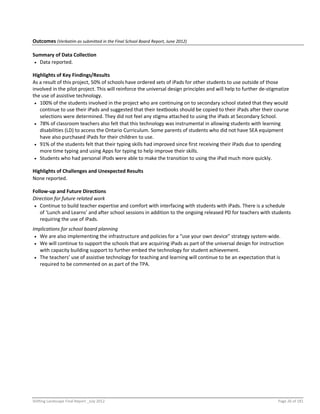 Shifting Landscape Final Report _July 2012 Page 26 of 181
Outcomes (Verbatim as submitted in the Final School Board Report, June 2012)
Summary of Data Collection
 Data reported.
Highlights of Key Findings/Results
As a result of this project, 50% of schools have ordered sets of iPads for other students to use outside of those
involved in the pilot project. This will reinforce the universal design principles and will help to further de-stigmatize
the use of assistive technology.
 100% of the students involved in the project who are continuing on to secondary school stated that they would
continue to use their iPads and suggested that their textbooks should be copied to their iPads after their course
selections were determined. They did not feel any stigma attached to using the iPads at Secondary School.
 78% of classroom teachers also felt that this technology was instrumental in allowing students with learning
disabilities (LD) to access the Ontario Curriculum. Some parents of students who did not have SEA equipment
have also purchased iPads for their children to use.
 91% of the students felt that their typing skills had improved since first receiving their iPads due to spending
more time typing and using Apps for typing to help improve their skills.
 Students who had personal iPods were able to make the transition to using the iPad much more quickly.
Highlights of Challenges and Unexpected Results
None reported.
Follow-up and Future Directions
Direction for future related work
 Continue to build teacher expertise and comfort with interfacing with students with iPads. There is a schedule
of ‘Lunch and Learns’ and after school sessions in addition to the ongoing released PD for teachers with students
requiring the use of iPads.
Implications for school board planning
 We are also implementing the infrastructure and policies for a “use your own device” strategy system-wide.
 We will continue to support the schools that are acquiring iPads as part of the universal design for instruction
with capacity building support to further embed the technology for student achievement.
 The teachers’ use of assistive technology for teaching and learning will continue to be an expectation that is
required to be commented on as part of the TPA.
 