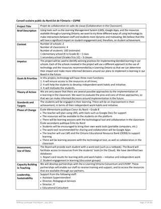 Shifting Landscape Final Report _July 2012 Page 27 of 181
Conseil scolaire public du Nord-Est de l’Ontario – CSPNE
Project Title Projet de collaboration en salle de classe [Collaboration in the Classroom]
Brief Description Using tools such as the Learning Management System (LMS), Google Apps, and the resources
available through e-Learning Ontario, we want to try three different ways of using technology to
make interactions between staff and students more dynamic and motivating. We believe that this
will have a significant impact on student engagementand, therefore, on student achievement.
Context Number of schools: 2
Number of classrooms: 4
Number of students: 100 (estimate)
1 elementary school (K to Grade 8) – 1 class
1 secondary school (Grades 9 to 12) – 3 classes
Impetus This project will be used to identify winning practices for implementing blended learning in our
schools. Each of the schools involved in the project will use a different approach to the use of
technology and the resources recommended by e-Learning Ontario so that we can determine
their impact and make more informed decisions around our plans to implement e-learning in our
Board in the future.
Goals & Priorities In this project, technology will have three main functions:
1. It will ensure access to the resources at all times;
2. It will help the students to develop independent work habits and initiative;
3. It will motivate the students.
Theory of Action We are very aware that there are several possible approaches to the implementation of
e-learning in the classroom. We want to evaluate the pros and cons of three approaches, so
that we can make informed decisions around implementation in the future.
Standards and
Targets
The students will be engaged in their learning. There will be an improvement in their
achievement, in terms of their independent work habits and initiative.
Phase of Change École élémentaire publique Coeur du Nord – Grade 8
 The teacher will plan using LMS, with tools such as Google Docs for support
 The resources will be available to the students on the platform
 There will be learning sessions with the technological tool and collaboration in the classroom
École secondaire publique Écho du Nord
 Students will be encouraged to bring their own work tools (portable computers, etc.)
 The work tool recommended for sharing and collaboration will be Google Apps
 The teacher will use LMS and the Ontario Educational Resource Bank (OERB) to support
learning
 There will be learning sessions with the technological tool, as well as collaboration in the
classroom
Assessment,
Use of Data
The Board will provide each student with a work tool (such as a netbook). The Board will
facilitate access to resources from the students’ tools (in the Cloud). We have identified two
databases:
1. Report card results for learning skills and work habits – initiative and independent work
2. Student engagement in learning (discussion groups)
Capacity Building
in Teaching
We will develop partnerships with the e-Learning Ontario Consortium and CFORP. These
partnerships will enable our staff to receive training and support, and to access the resources
that are available through our partners.
Leadership,
Sustainability
Support from the following staff:
 Assistant Superintendent
 Director, Pedagogical Services
 Director, IT
 Educational Consultant
 