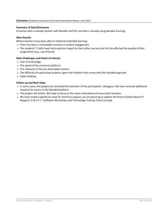 Shifting Landscape Final Report _July 2012 Page 30 of 181
Outcomes (Verbatim translation from Final School Board Report, June 2012)
Summary of Data/Outcomes
A teacher who is already familiar with Moodle and D2L and who is already using blended learning.
Main Results
Where teachers have been able to implement blended learning:
 There has been a remarkable increase in student engagement.
 The students’ IT skills have had a positive impact on their other courses and this has affected the quality of their
assignments (e.g., use of Excel).
Main Challenges and Points of Interest
 Lack of technology
 The speed of the provincial platform
 The relevance of the pre-developed content
 The difficulty of supervising students, given the freedom that comes with the blended approach
 Cyber-bullying
Follow-up and Next Steps
 In some cases, the project has attracted the attention of the participants’ colleagues. We have received additional
requests for access to the blended platform.
 The project will evolve. We hope to focus on the more motivated and resourceful teachers.
 We have noted a significant need for technical support; we are planning to explore the District School Board of
Niagara’s S.W.A.T.T. (Software Workshops and Technology Training Team) concept.
 