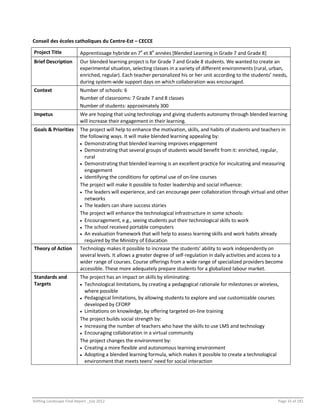 Shifting Landscape Final Report _July 2012 Page 33 of 181
Conseil des écoles catholiques du Centre-Est – CECCE
Project Title Apprentissage hybride en 7e
et 8e
années [Blended Learning in Grade 7 and Grade 8]
Brief Description Our blended learning project is for Grade 7 and Grade 8 students. We wanted to create an
experimental situation, selecting classes in a variety of different environments (rural, urban,
enriched, regular). Each teacher personalized his or her unit according to the students’ needs,
during system-wide support days on which collaboration was encouraged.
Context Number of schools: 6
Number of classrooms: 7 Grade 7 and 8 classes
Number of students: approximately 300
Impetus We are hoping that using technology and giving students autonomy through blended learning
will increase their engagement in their learning.
Goals & Priorities The project will help to enhance the motivation, skills, and habits of students and teachers in
the following ways. It will make blended learning appealing by:
 Demonstrating that blended learning improves engagement
 Demonstrating that several groups of students would benefit from it: enriched, regular,
rural
 Demonstrating that blended learning is an excellent practice for inculcating and measuring
engagement
 Identifying the conditions for optimal use of on-line courses
The project will make it possible to foster leadership and social influence:
 The leaders will experience, and can encourage peer collaboration through virtual and other
networks
 The leaders can share success stories
The project will enhance the technological infrastructure in some schools:
 Encouragement, e.g., seeing students put their technological skills to work
 The school received portable computers
 An evaluation framework that will help to assess learning skills and work habits already
required by the Ministry of Education
Theory of Action Technology makes it possible to increase the students’ ability to work independently on
several levels. It allows a greater degree of self-regulation in daily activities and access to a
wider range of courses. Course offerings from a wide range of specialized providers become
accessible. These more adequately prepare students for a globalized labour market.
Standards and
Targets
The project has an impact on skills by eliminating:
 Technological limitations, by creating a pedagogical rationale for milestones or wireless,
where possible
 Pedagogical limitations, by allowing students to explore and use customizable courses
developed by CFORP
 Limitations on knowledge, by offering targeted on-line training
The project builds social strength by:
 Increasing the number of teachers who have the skills to use LMS and technology
 Encouraging collaboration in a virtual community
The project changes the environment by:
 Creating a more flexible and autonomous learning environment
 Adopting a blended learning formula, which makes it possible to create a technological
environment that meets teens’ need for social interaction
 