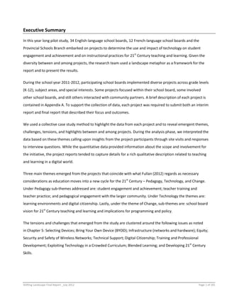 Shifting Landscape Final Report _July 2012 Page 1 of 181
Executive Summary
In this year long pilot study, 34 English-language school boards, 12 French-language school boards and the
Provincial Schools Branch embarked on projects to determine the use and impact of technology on student
engagement and achievement and on instructional practices for 21st
Century teaching and learning. Given the
diversity between and among projects, the research team used a landscape metaphor as a framework for the
report and to present the results.
During the school year 2011-2012, participating school boards implemented diverse projects across grade levels
(K-12), subject areas, and special interests. Some projects focused within their school board, some involved
other school boards, and still others interacted with community partners. A brief description of each project is
contained in Appendix A. To support the collection of data, each project was required to submit both an interim
report and final report that described their focus and outcomes.
We used a collective case study method to highlight the data from each project and to reveal emergent themes,
challenges, tensions, and highlights between and among projects. During the analysis phase, we interpreted the
data based on these themes calling upon insights from the project participants through site visits and responses
to interview questions. While the quantitative data provided information about the scope and involvement for
the initiative, the project reports tended to capture details for a rich qualitative description related to teaching
and learning in a digital world.
Three main themes emerged from the projects that coincide with what Fullan (2012) regards as necessary
considerations as education moves into a new cycle for the 21st
Century – Pedagogy, Technology, and Change.
Under Pedagogy sub-themes addressed are: student engagement and achievement; teacher training and
teacher practice; and pedagogical engagement with the larger community. Under Technology the themes are:
learning environments and digital citizenship. Lastly, under the theme of Change, sub-themes are: school board
vision for 21st
Century teaching and learning and implications for programming and policy.
The tensions and challenges that emerged from the study are clustered around the following issues as noted
in Chapter 5: Selecting Devices; Bring Your Own Device (BYOD); Infrastructure (networks and hardware); Equity;
Security and Safety of Wireless Networks; Technical Support; Digital Citizenship; Training and Professional
Development; Exploiting Technology in a Crowded Curriculum; Blended Learning; and Developing 21st
Century
Skills.
 
