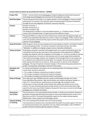 Shifting Landscape Final Report _July 2012 Page 37 of 181
Conseil scolaire du district du Grand Nord de l’Ontario – CSPGNO
Project Title ÉTAPe – Environnement technopédagogique d’apprentissage personalisé électronique [A
Technology-based Pedagogical Environment for Personalized e-Learning]
Brief Description The primary goal of this project is to support teachers in their pedagogy to improve student
achievement, recruitment, and retention, while increasing student and parent satisfaction,
through the use and integration of electronic resources and tools.
Context Number of schools: 3
Number of classrooms: 6
Number of students: 100
The target group is students in the Intermediate Division, i.e., 3 Grade 8 classes, 2 Grade 7
classes, and a combined Grade 7-Grade 8 class at three different schools.
Impetus The goal of ÉTAPe is to make use of the infrastructure created with ASL (Apprentissage sans
limites) [Learning Without Boundaries] in order to refocus on pedagogy. ÉTAPe could not have
come into existence without the ASL project and the ASL project cannot continue without an
injection of new pedagogy.
Goals & Priorities With this goal in mind, we are providing touch screen laptops to Grade 7 and Grade 8 students
in the participating schools. The teachers involved in the project will also have these
“Netbooks,” in addition to a laptop computer and an interactive whiteboard.
Theory of Action Small laptop computers and other technological tools are crucial to achieving this goal. The
contribution that this project will make to the achievement of the objectives in CSPGNO’s
strategic plan depends upon the integration of technology. It is, of course, possible to improve
student achievement, recruitment, and retention and to increase target client satisfaction
rates without technology; however, the integration of technological tools in this project acts
as a catalyst for the achievement of these goals. For example, the mere presence of these
tools requires the teacher to re-invent or, at the very least, re-visit his or her traditional
pedagogy. This type of experience imposes changes in the direction being advocated by the
project. Consequently, technology is essential to the project.
Standards and
Targets
In schools participating in the project, we are analyzing whether the following numbers
remain level, increase or decrease:
 The number of students retained from Grade 6 to Grade 7
 The number of students retained from Grade 8 to Grade 9
 The number of students recruited into Grade 7 and Grade 8
Phase of Change Over eight years ago, CSPGNO launched a project entitled Apprentissage sans limites
[Learning Without Boundaries]. High school teachers and students were given laptops in a
ratio of 1:1. The priority was universal access to technology. We created an entire
infrastructure so that every high school student had a laptop and wireless access to the
Internet. This was of benefit particularly to high schools in small communities where high-
speed Internet access was limited. However, because the focus was on access to technology,
pedagogy was somewhat overlooked.
Assessment,
Use of Data
The primary focus is the Intermediate Division (Grades 7 and 8) across the Board. We plan to
gradually and systematically deploy the project in every Intermediate Division school in the
Board by June 2014. This project will gradually impact the five subjects being targeted:
Mathematics, French, Science and Technology, and Art.
Capacity Building
in Teaching
The 3 non-teaching staff members were the school principals.
Two educational consultants were associated with the project to provide support in the form
of coaching and training in the acquisition and use of these technologies. Over 25 different
people received training through the program as follows:
 
