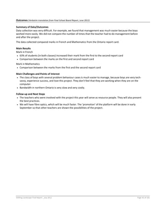 Shifting Landscape Final Report _July 2012 Page 43 of 181
Outcomes (Verbatim translation from Final School Board Report, June 2012)
Summary of Data/Outcomes
Data collection was very difficult. For example, we found that management was much easier because the boys
worked more easily. We did not compare the number of times that the teacher had to do management before
and after the project.
The data collected compared marks in French and Mathematics from the Ontario report card.
Main Results
Mark in French
 63% of students (in both classes) increased their mark from the first to the second report card
 Comparison between the marks on the first and second report card
Mark in Mathematics
 Comparison between the marks from the first and the second report card
Main Challenges and Points of Interest
 The class of boys with several problem behaviour cases is much easier to manage, because boys are very tech-
savvy, experience success, and love this project. They don’t feel that they are working when they are on the
computer.
 Bandwidth in northern Ontario is very slow and very costly.
Follow-up and Next Steps
 The teachers who were involved with the project this year will serve as resource people. They will also present
the best practices.
 We will have fibre optics, which will be much faster. The ‘promotion’ of the platform will be done in early
September so that other teachers are shown the possibilities of the project.
 