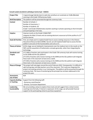 Shifting Landscape Final Report _July 2012 Page 44 of 181
Conseil scolaire de district catholique Centre-Sud – CSDCCS
Project Title L’apprentissage hybride dans le cadre des carrefours en numératie en 7e/8e [Blended
Learning in the Grade 7/8 Numeracy Hubs]
Brief Description The platform will be presented through the numeracy hubs.
Context Number of schools: 1
Number of classrooms: 1
Number of students: 20
Grade 7 and Grade 8 Mathematics teachers working in schools operating on the K-8 model
and participating in the hubs.
Impetus Improve results on the Grade 9 EQAO PMT:
Integrate the Web 2.0 tools and use existing electronic resources to fit the profile of a 21st
Century learner.
Goals & Priorities First, we simply want to explain/model how to access existing resources in the Ontario
Educational Resource Bank (OERB). Second, we will explain/model how to access the D2L
platform and some of the functionalities and units on it.
Theory of Action At this stage, we are looking for improvements over the medium term in the results on the
PMT and the acquisition of mathematics concepts generally, rather than integrating the
technology.
Standards and
Targets
[1*] 100% of teachers who participate in the Grade 7/8 numeracy hubs will receive training
on the OERB and the D2L platform.
[2*] 25% of teachers who receive training on the OERB and the D2L platform will integrate
these tools in the classroom at least once a week.
[3*] 50% of teachers who receive training on the OERB and the D2L platform will integrate
these tools in the classroom at least once a month.
Phase of Change The project will only begin around the end of February 2012. Consequently, it is difficult to
add training days and take teachers out of the classroom. This is why we integrated this
project into existing activities in our training plan. The platform will be presented through the
numeracy hubs. The issue of monitoring by the principal has not been addressed in this
project this year.
Assessment,
Use of Data
N/A
Capacity Building
in Teaching
Support from the following staff:
- Numeracy coach/teacher
- Director, Curriculum Department
Leadership,
Sustainability
We are providing a phase to explore these tools and will suggest that a school receive
coaching more formally, if interest is expressed. At this stage, we will provide financial
support to the participating school to purchase equipment.
 