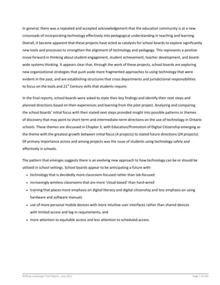 Shifting Landscape Final Report _July 2012 Page 2 of 181
In general, there was a repeated and accepted acknowledgement that the education community is at a new
crossroads of incorporating technology effectively into pedagogical understanding in teaching and learning.
Overall, it became apparent that these projects have acted as catalysts for school boards to explore significantly
new tools and processes to strengthen the alignment of technology and pedagogy. This represents a positive
move forward in thinking about student engagement, student achievement, teacher development, and board-
wide systems thinking. It appears clear that, through the work of these projects, school boards are exploring
new organizational strategies that push aside more fragmented approaches to using technology that were
evident in the past, and are establishing structures that cross departments and jurisdictional responsibilities
to focus on the tools and 21st
Century skills that students require.
In the final reports, school boards were asked to state their key findings and identify their next steps and
planned directions based on their experiences and learning from the pilot project. Analyzing and comparing
the school boards’ initial focus with their stated next steps provided insight into possible patterns or themes
of discovery that may point to short-term and intermediate-term directions on the use of technology in Ontario
schools. These themes are discussed in Chapter 3, with Education/Promotion of Digital Citizenship emerging as
the theme with the greatest growth between initial focus (4 projects) to stated future directions (24 projects).
Of primary importance across and among projects was the issue of students using technology safely and
effectively in schools.
The pattern that emerges suggests there is an evolving new approach to how technology can be or should be
utilized in school settings. School boards appear to be anticipating a future with:
 technology that is decidedly more classroom-focused rather than lab-focused
 increasingly wireless classrooms that are more ‘cloud-based’ than hard-wired
 training that places more emphasis on digital literacy and digital citizenship and less emphasis on using
hardware and software manuals
 use of more personal mobile devices with more intuitive user interfaces rather than shared devices
with limited access and log-in requirements, and
 more attention to equitable access and less attention to scheduled access.
 