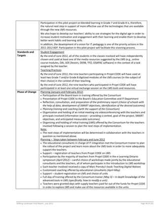 Shifting Landscape Final Report _July 2012 Page 49 of 181
Participation in this pilot project on blended learning in Grade 7 and Grade 8 is, therefore,
the natural next step in support of more effective use of the technologies that are available
through the new LMS resources.
We also hope to develop our teachers’ ability to use strategies for the digital age in order to
increase student motivation and engagement with their learning and enable them to develop
better work habits and learning skills.
In addition, the development of a vision for IT pedagogy is one of the priority actions in the
2011-2012 AEP. Participation in this pilot project will facilitate this visioning process.
Standards and
Targets
Student Engagement
By the end of June 2012, all of the students in the classes involved will have independently
chosen and used at least one of the media resources suggested by the LMS (e.g., online
course modules, OAI, SOS Devoirs, OERB, TFO, OSAPAC software) in the context of a task
assigned by the teacher.
Teaching Practices
By the end of June 2012, the nine teachers participating in Projet CODE will have used at
least two Grade 7 and/or Grade 8 digitized modules of the LMS courses (in the subject of
their choice) in the context of their teaching.
By the end of June 2012, the nine teachers who participated in Projet CODE will have
participated in at least one virtual exchange session on the LMS tools and resources.
Phase of Change Planning (January and February 2012)
 Participation of the Board team in training offered by the Consortium
 Presentation of Projet CODE to the Board’s Education Committee and IT Department
 Reflection, consultation, and preparation of the preliminary report (choice of schools with
the help of data, development of SMART objectives, identification of the desired outcomes)
 Planning training and coaching (with the support of the Consortium)
 Organization and holding of an initial meeting via videoconferencing with the teachers and
principals involved (information session – providing a context, goal of the project, SMART
objectives, and anticipated measurable outcomes)
 Organizing and holding of initial training (LMS) offered by the Consortium for the teachers
involved following a session to plan the next steps of implementation.
Note:
 The next steps of implementation will be determined in collaboration with the teachers in
question as mentioned above.
Planning – Steps taken between February and June 2012
 The educational consultants in charge of IT integration met the Consortium trainer to plan
the rollout of the project and learn more about the LMS tools in order to more adequately
support the teachers.
 Support – registration of teachers from Projet CODE on LMS
 Participation by the majority of teachers from Projet CODE in the e-Learning Ontario
symposium (April 2012) – careful choice of workshops made jointly by the educational
consultants and the teachers, all of whom participate in the Introduction to LMS workshop
 Each teacher involved received a copy of Marc Prensky’s book Teaching Digital Natives
 Customized coaching offered by educational consultants (April-May)
 Support – student registration on LMS and choice of units
 Full-day of training offered by the Consortium trainer (May 3) – in-depth knowledge of the
advanced tools in LMS (specifically, how to modify a unit)
 Teachers were granted days with supply teachers paid for out of the funds for Projet CODE
in order to explore LMS and make use of the resources available in the units.
 