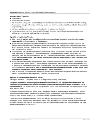 Shifting Landscape Final Report _July 2012 Page 57 of 181
Outcomes (Verbatim as submitted in the Final School Board Report, June 2012)
Summary of Data Collection
 Data reported.
 Data summarized in report.
 Pre-assessment surveys were completed by teachers and students to create baseline of information for tracking.
 Teachers were brought in for mid-point sharing session and interviews on the use of the product in the classroom
for one half-day.
 Mid-point (post) assessment survey completed online by teachers and students.
 Year-end structured interviews were completed for each classroom teacher focusing on successes, barriers,
achievement in numeracy, reading and writing activities.
Highlights of Key Findings/Results
 After 1 year, all teachers were pleased that the devices were no longer considered a novelty and were used
regularly and in a relevant manner by their students.
 All teachers reported that social engagement with the devices was high and students regularly mentored and
assisted one another while using the devices. One school remarked that students often challenged one another
when completing numeracy activities using the devices and this motivation demonstrated higher results in basic
math strengths of the students.
 Teachers report that the device had a significantly positive impact on classroom culture and discipline. Students
took “ownership” of their devices, cared for one another’s devices when they were left out on desks and
maintained them well. The devices worked best in a 1:1 atmosphere where each student always used the same
device. It would suggest this is a nod towards students using their own personal devices in the classroom rather
than shared lab devices.
 All teachers reported that the devices allowed them to change their instructional practices in a positive light. They
all expressed pride in their own 21st
Century teaching achievements. These included personal achievements such
as better use of student email, cloud based student storage, using the district Moodle, and integrating the product
into Guided Reading. The results of many of our findings lead us to believe that the power of these mobile hand-
held devices is found in the personal ownership or 1:1 nature of the device.
 “Lab” or classroom environments for the devices provided management difficulties that in many cases interfered
with the opportunities that these powerful hand-held devices provided.
Highlights of Challenges and Unexpected Results
Syncing the devices in a 1:1 cart has proven to be the greatest challenge for teachers.
Though the Apple device is a thoroughly intuitive device for student use, the highly personalized nature of the
Apple devices has slowed our district-wide implementation as central management of apps in the device can be a
costly and difficult. The device’s restrictive app agreements, lack of Flash and inconsistent syncingwill require further
study in future pilots.
Licensing of apps on the iPods has proven to be a problematic barrier to implementation. Apple Canada’s written
agreement requires that each device have its apps purchased independently using individual email addresses and
iTunes accounts. This has proven to be a challenge from a scalability standpoint.
Typing skills on the device were an early barrier, but teachers report that the students improved as the pilot
progressed. 53% of students reported that they did not enjoy typing with their thumbs, however sixty-eight percent
of students reported that the IPod touch assisted them with their writing and sixty-four percent reported that they
liked writing more with an IPod touch.
 