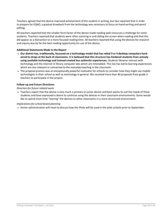 Shifting Landscape Final Report _July 2012 Page 58 of 181
Teachers agreed that the device improved achievement of the student in writing, but two reported that in order
to prepare for EQAO, a gradual drawback from the technology was necessary to focus on hand-writing and pencil
editing.
All teachers reported that the smaller form factor of the device made reading web resources a challenge for some
students. Teachers reported that students were often zooming in and sliding the screen when reading and that this
did appear as a distraction to a more focused reading time. All teachers reported that using the devices for research
and inquiry was by far the best reading opportunity for use of the device.
Additional Statements Made in the Report
 Our district has, traditionally, focussed on a technology model that has relied 3 or 4 desktop computers hard-
wired to drops at the back of classrooms. It is believed that this structure has hindered students from actively
using available technology and instead created less authentic experiences. Students likewise interact with
technology and the internet in library computer labs which are timetabled. This too has led to learning experiences
which are less relevant or connected to the everyday teaching in the classroom.
 The proposal process was an exceptionally powerful motivator for schools to consider how they might use mobile
technologies in their school as well as technology in general. We received more than 40 proposals from grade 3
teachers to participate in the project.
Follow-up and Future Directions
Direction for future related work
 Teachers report that the device is very much a primary or junior device and best seems to suit the needs of these
students and have expressed a desire to continue using the devices in their classroom environments. Some would
like to spend more time “loaning” the devices to other classrooms in a more structured environment.
Implications for school board planning
 Senior administration will meet to discuss how the IPods will be used in the pilot schools prior to September.
 