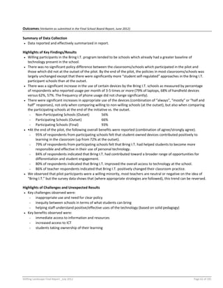 Shifting Landscape Final Report _July 2012 Page 62 of 181
Outcomes (Verbatim as submitted in the Final School Board Report, June 2012)
Summary of Data Collection
 Data reported and effectively summarized in report.
Highlights of Key Findings/Results
 Willing participants in the Bring I.T. program tended to be schools which already had a greater baseline of
technology present in the school.
 There was no significant policy difference between the classrooms/schools which participated in the pilot and
those which did not at the outset of the pilot. By the end of the pilot, the policies in most classrooms/schools was
largely unchanged except that there were significantly more “student self-regulated” approaches in the Bring I.T.
participant schools than at the outset.
 There was a significant increase in the use of certain devices by the Bring I.T. schools as measured by percentage
of respondents who reported usage per month of 3-5 times or more (79% of laptops, 68% of handheld devices
versus 62%, 57%. The frequency of phone usage did not change significantly).
 There were significant increases in appropriate use of the devices (combination of “always”, “mostly” or “half and
half” responses), not only when comparing willing to non-willing schools (at the outset), but also when comparing
the participating schools at the end of the initiative vs. the outset.
- Non-Participating Schools (Outset) 56%
- Participating Schools (Outset) 66%
- Participating Schools (Final) 93%
 •At the end of the pilot, the following overall benefits were reported (combination of agree/strongly agree).
- 95% of respondents from participating schools felt that student-owned devices contributed positively to
learning in the classroom (up from 72% at the outset).
- 79% of respondents from participating schools felt that Bring I.T. had helped students to become more
responsible and effective in their use of personal technology.
- 84% of respondents indicated that Bring I.T. had contributed toward a broader range of opportunities for
differentiation and student engagement.
- 80% of respondents indicated that Bring I.T. improved the overall access to technology at the school.
- 86% of teacher respondents indicated that Bring I.T. positively changed their classroom practice.
 We observed that pilot participants were a willing minority, most teachers are neutral or negative on the idea of
“Bring I.T.” but the survey data shows that (where appropriate strategies are followed), this trend can be reversed.
Highlights of Challenges and Unexpected Results
 Key challenges observed were:
- inappropriate use and need for clear policy
- inequity between schools in terms of what students can bring
- helping staff understand positive/effective uses of the technology (based on solid pedagogy)
 Key benefits observed were:
- immediate access to information and resources
- increased access to ICT
- students taking ownership of their learning
 