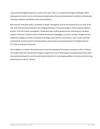 Shifting Landscape Final Report _July 2012 Page 4 of 181
reasoned and thoughtful approach to system next steps. There is no evident technology ‘bandwagon’ effect
taking place but rather a series of well-planned explorations that are well-positioned for additional collaborative
interactions between jurisdictions with similar directions.
Now that this initial pilot study is completed, a deeper investigation may be warranted to focus on some of the
new roots that have been planted on the changing landscape of innovation begun in these uniquely individual
projects. From this further investigation, comparative data could be gathered that could pinpoint and detail
progress and issues in specific areas of student achievement, pedagogy, curriculum, change management and
leadership strategies, and that incorporate technology use by teachers and students. Such a study could help
school boards and the province to develop policies and procedures for going forward in the digital world of
21st
Century teaching and learning.
Taken together as a whole, the echoes heard across the landscape of the projects constitute a shift in thinking
on multiple levels that resound with changes in regard to the use of technology in teaching and learning, school
board policy development, and the world beyond school that is increasingly available to enhance school learning
environments for the 21st
Century.
 