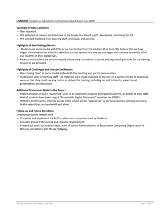 Shifting Landscape Final Report _July 2012 Page 72 of 181
Outcomes (Verbatim as submitted in the Final School Board Report, June 2012)
Summary of Data Collection
 Data reported.
 We gathered all classes’ contributions to the Create Our Board’s AUP (Acceptable Use Policy) for ICT.
 We solicited feedback from teaching staff, principals, and parents.
Highlights of Key Findings/Results
 Students use social media with little or no mentorship from the adults in their lives. We believe that we have
begun the conversation with all stakeholders in our system into how we can begin and continue to mentor all of
our students in their digital lives.
 Parents and teachers are very interested in how they can mentor students and expressed gratitude for the training
resources we provided.
Highlights of Challenges and Unexpected Results
 Overcoming “fear” of social media within both the teaching and parent communities.
 Inadequate skills in teaching staff − all materials were made available to teachers in a variety of easy to download
ways so that they could use any format to deliver the training, including but not limited to, paper-based
presentation and discussion.
Additional Statements Made in the Report
 Implementation of CCC’s “qualifying” units in all classrooms enabled principals to confirm, on behalf of their staff,
that all students have been taught “Responsible Digital Citizenship” based on the OCGE’s.
 With this confirmation, internet access in the school will be “opened up” to personal devices, without password,
to the extent that our bandwidth will allow.
Follow-up and Future Directions
Direction for future related work
 Complete and implement the AUP on all system computers used by students.
 Consider annual CYN training and resource development.
 Present our work at Canadian Association of School Administrators, at Educational Computing Organization of
Ontario, and When Faith Meets Pedagogy.
 
