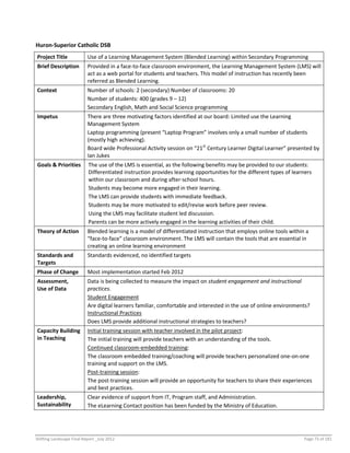 Shifting Landscape Final Report _July 2012 Page 73 of 181
Huron-Superior Catholic DSB
Project Title Use of a Learning Management System (Blended Learning) within Secondary Programming
Brief Description Provided in a face-to-face classroom environment, the Learning Management System (LMS) will
act as a web portal for students and teachers. This model of instruction has recently been
referred as Blended Learning.
Context Number of schools: 2 (secondary) Number of classrooms: 20
Number of students: 400 (grades 9 – 12)
Secondary English, Math and Social Science programming
Impetus There are three motivating factors identified at our board: Limited use the Learning
Management System
Laptop programming (present “Laptop Program” involves only a small number of students
(mostly high achieving).
Board wide Professional Activity session on “21st
Century Learner Digital Learner” presented by
Ian Jukes
Goals & Priorities The use of the LMS is essential, as the following benefits may be provided to our students:
Differentiated instruction provides learning opportunities for the different types of learners
within our classroom and during after-school hours.
Students may become more engaged in their learning.
The LMS can provide students with immediate feedback.
Students may be more motivated to edit/revise work before peer review.
Using the LMS may facilitate student led discussion.
Parents can be more actively engaged in the learning activities of their child.
Theory of Action Blended learning is a model of differentiated instruction that employs online tools within a
“face-to-face” classroom environment. The LMS will contain the tools that are essential in
creating an online learning environment
Standards and
Targets
Standards evidenced, no identified targets
Phase of Change Most implementation started Feb 2012
Assessment,
Use of Data
Data is being collected to measure the impact on student engagement and instructional
practices.
Student Engagement
Are digital learners familiar, comfortable and interested in the use of online environments?
Instructional Practices
Does LMS provide additional instructional strategies to teachers?
Capacity Building
in Teaching
Initial training session with teacher involved in the pilot project:
The initial training will provide teachers with an understanding of the tools.
Continued classroom-embedded training:
The classroom embedded training/coaching will provide teachers personalized one-on-one
training and support on the LMS.
Post-training session:
The post-training session will provide an opportunity for teachers to share their experiences
and best practices.
Leadership,
Sustainability
Clear evidence of support from IT, Program staff, and Administration.
The eLearning Contact position has been funded by the Ministry of Education.
 