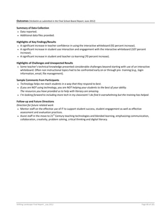 Shifting Landscape Final Report _July 2012 Page 80 of 181
Outcomes (Verbatim as submitted in the Final School Board Report, June 2012)
Summary of Data Collection
 Data reported.
 Additional data files provided.
Highlights of Key Findings/Results
 A significant increase in teacher confidence in using the interactive whiteboard (92 percent increase).
 A significant increase in student use interaction and engagement with the interactive whiteboard (107 percent
increase).
 A significant increase in student and teacher co-learning (70 percent increase).
Highlights of Challenges and Unexpected Results
 Some teacher’s technical knowledge presented considerable challenges beyond starting with use of an interactive
whiteboard. Often non instructional topics had to be confronted early on or through pre- training (e.g., login
information, email, file management).
Sample Comments from Participants
 Technology helps me reach students in a way that they respond to best.
 If you are NOT using technology, you are NOT helping your students to the best of your ability.
The resources you have provided us to help with literacy are amazing.
 I’m looking forward to including more tech in my classroom! I do find it overwhelming but the training has helped.
Follow-up and Future Directions
Direction for future related work
 Mentor staff on the effective use of IT to support student success, student engagement as well as effective
assessment and evaluation practices.
 Assist staff in the move to 21st
Century teaching technologies and blended learning, emphasizing communication,
collaboration, creativity, problem solving, critical thinking and digital literacy.
 