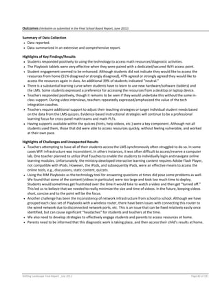 Shifting Landscape Final Report _July 2012 Page 82 of 181
Outcomes (Verbatim as submitted in the Final School Board Report, June 2012)
Summary of Data Collection
 Data reported.
 Data summarized in an extensive and comprehensive report.
Highlights of Key Findings/Results
 Students responded positively to using the technology to access math resources/diagnostic activities.
 The Playbook tablets were very effective when they were paired with a dedicated/secured WiFi access point.
 Student engagement seemed to be enhanced. Although students did not indicate they would like to access the
resources from home (51% disagreed or strongly disagreed), 47% agreed or strongly agreed they would like to
access the resources again in class. An additional 39% of students indicated “neutral.”
 There is a substantial learning curve when students have to learn to use new hardware/software (tablets) and
the LMS. Some students expressed a preference for accessing the resources from a desktop or laptop device.
 Teachers responded positively, though it remains to be seen if they would undertake this without the same in-
class support. During video interviews, teachers repeatedly expressed/emphasized the value of the tech
integration coaches.
 Teachers require additional support to adjust their teaching strategies or target individual student needs based
on the data from the LMS quizzes. Evidence-based instructional strategies will continue to be a professional
learning focus for cross-panel math teams and math PLTs.
 Having supports available within the quizzes (hints, help videos, etc.) were a key component. Although not all
students used them, those that did were able to access resources quickly, without feeling vulnerable, and worked
at their own pace.
Highlights of Challenges and Unexpected Results
 Teachers attempting to have all of their students access the LMS synchronously often struggled to do so. In some
cases WiFi infrastructure was inconsistent. In others instances, it was often difficult to access/reserve a computer
lab. One teacher planned to utilize iPod Touches to enable the students to individually login and navigate online
learning modules. Unfortunately, the ministry developed interactive learning content requires Adobe Flash Player,
not compatible with iPods. However, the iPods, and subsequently iPads, were an effective means to access the
online tools, e.g., discussions, static content, quizzes.
 Using the RIM Playbooks as the technology tool for answering questions at times did pose some problems as well.
We found that some of the content (videos in particular) were too large and took too much time to deploy.
Students would sometimes get frustrated over the time it would take to watch a video and then get “turned off.”
This led us to believe that we needed to really minimize the size and time of videos. In the future, keeping videos
short, concise and to the point will be the focus.
 Another challenge has been the inconsistency of network infrastructure from school to school. Although we have
grouped each class set of Playbooks with a wireless router, there have been issues with connecting this router to
the wired network due to disconnected network ports, etc. This is an issue that can be fixed relatively easily once
identified, but can cause significant “headaches” for students and teachers at the time.
 We also need to develop strategies to effectively engage students and parents to access resources at home.
 Parents need to be informed that this diagnostic work is taking place, and then access their child’s results at home.
 