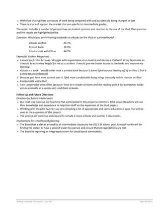 Shifting Landscape Final Report _July 2012 Page 89 of 181
 With iPad sharing there are issues of work being tampered with and accidentally being changed or lost
 There is a lack of apps on the market that are specific to intermediate grades.
The report includes a number of perspectives on student opinions and reaction to the use of the iPad. One question
and the results are highlighted below.
Question: Would you prefer having textbooks as eBooks on the iPad or a printed book?
eBooks on iPad 26.3%
Printed Book 28.9%
Comfortable with Either 44.7%
Exemplar Student Responses
 I would prefer this because I struggle with organization as a student and having a iPad with all my textbooks on
it would be extremely helpful for me as a student. It would give me better access to textbooks and improve my
learning.
 A book is a book. I would rather read a printed book because it doesn't feel natural reading off of an iPad. I find it
a little bit uncomfortable.
 Because you have more control over it. I felt more comfortable doing things manually rather than on an iPad.
 Comfortable with either.
 I am comfortable with either because I have an e-reader at home and like reading with it but sometimes books
are no available on e-reader so I read them in books.
Follow-up and Future Directions
Direction for future related work
 Our next step is to use our teachers that participated in this project as mentors. Pilot project teachers will use
their knowledge and experience to help train staff on the expansion of the iPad project.
 Working with the pilot teachers we are compiling a list of appropriate and useful educational apps that will be
used in the expansion of this project.
 The project will continue and expand to include 2 more schools and another 5 classrooms.
Implications for school board planning
 The Board has a plan to extend to all Intermediate classes by the 2013-14 school year. A major hurdle will be
finding the dollars to have a project leader to oversee and ensure that all expectations are met.
 The Board is exploring an integrated system for cloud based connectivity.
 