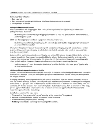 Shifting Landscape Final Report _July 2012 Page 94 of 181
Outcomes (Verbatim as submitted in the Final School Board Report, June 2012)
Summary of Data Collection
 Data reported.
 Data summarized in report with additional data files and survey summaries provided.
 Strong analysis of findings.
Highlights of Key Findings/Results
Most students found that blogging gave them a voice, especially students who typically would not be active
participants in class discussions.
Student response: I sometimes enjoy blogging because I like to write and speaking makes me more nervous…
I rather blog than speak.
68.7% said that blogging increased their engagement in reading in some way.
Student response: I honestly loved blogging. I’m not much of a reader but this blogging thing I really enjoyed
it…we should do it more often.
When given the option, 54 % would choose talking, 47% would choose blogging, only 12% would choose a written
assignment/response. It was interesting to note that several students wanted a wider variety of response choices
(e.g., the arts, technology).
Students did not see the connection between blogging and writing. 33% selected strongly dislike or dislike writing a
response to reading in the pre survey compared to 50% who selected dislike or strongly dislike writing a reading
response in the post survey. When comparing this data to the 47% that mentioned they would choose blogging to
reflect on their reading, it is evident they do not make a connection between blogging and writing.
Student response: It’s more fun to talk or blog instead of writing. So I think it is a great way of showing what
we have read by blogging.
Highlights of Challenges and Unexpected Results
Teachers’ unfamiliarity with the technology tools being used including the basics of blogging as well as the kidblog.org
platform was a challenge. During our meetings the group discussed and worked towards solving the challenges with
the blogging platform.
Managing, previewing, approving and assessing the quantity of responses especially with the immediacy of digital
tools was another challenge. Students’ familiarity with social media tools required faster paced responses from peers
and teachers. As a group we came to the realization that it was unrealistic to moderate and assess all blog posts and
comments. We decided to release more responsibility to the students by requiring them to comment on other blogs,
provide appropriate feedback which was modeled by teachers and provide opportunities for the students to
moderate responses from the class at large.
Some further questions that arose were:
 The struggle of “assessing reading” versus “assessing writing conventions” in blog posts.
 Avoiding formulaic responses because of the public nature of the blog.
 Academic honesty (plagiarism versus remixing).
 Not being wowed by the technology and focusing on the content.
 
