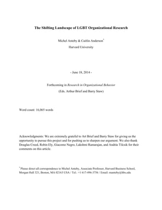 The Shifting Landscape of LGBT Organizational Research
Michel Anteby & Caitlin Anderson*
Harvard University
- June 18, 2014 -
Forthcoming in Research in Organizational Behavior
(Eds. Arthur Brief and Barry Staw)
Word count: 16,065 words
Acknowledgments: We are extremely grateful to Art Brief and Barry Staw for giving us the
opportunity to pursue this project and for pushing us to sharpen our argument. We also thank
Douglas Creed, Robin Ely, Giacomo Negro, Lakshmi Ramarajan, and András Tilcsik for their
comments on this article.
*
Please direct all correspondence to Michel Anteby, Associate Professor, Harvard Business School,
Morgan Hall 321, Boston, MA 02163 USA / Tel.: +1 617-496-3756 / Email: manteby@hbs.edu
 
