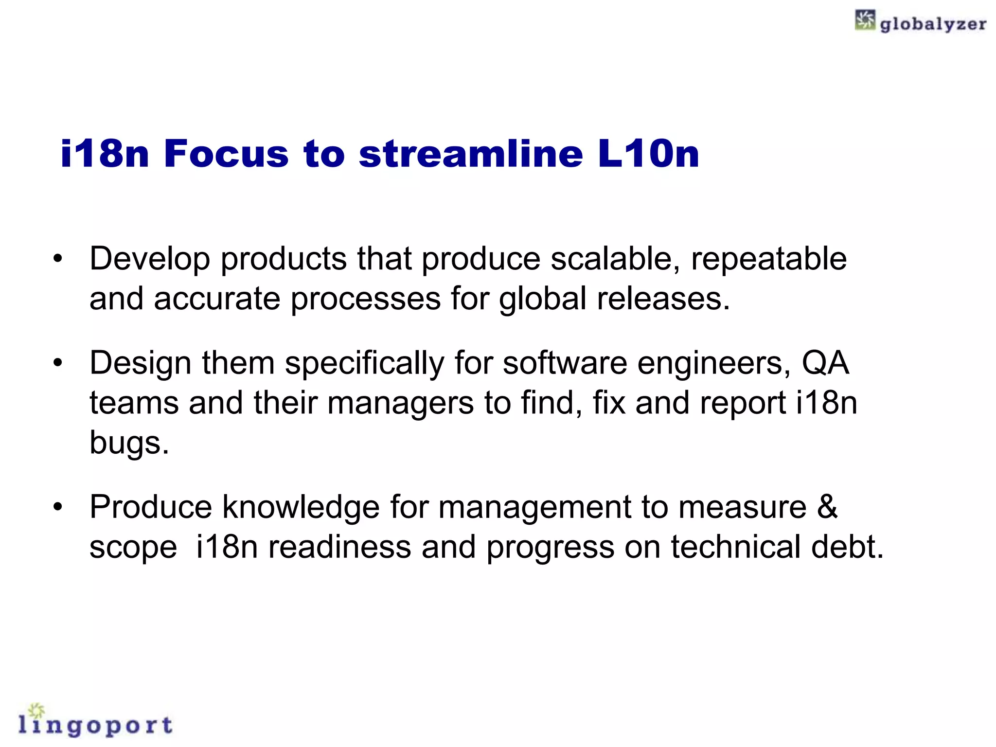 i18n Focus to streamline L10n

• Develop products that produce scalable, repeatable
  and accurate processes for global releases.
• Design them specifically for software engineers, QA
  teams and their managers to find, fix and report i18n
  bugs.
• Produce knowledge for management to measure &
  scope i18n readiness and progress on technical debt.
 