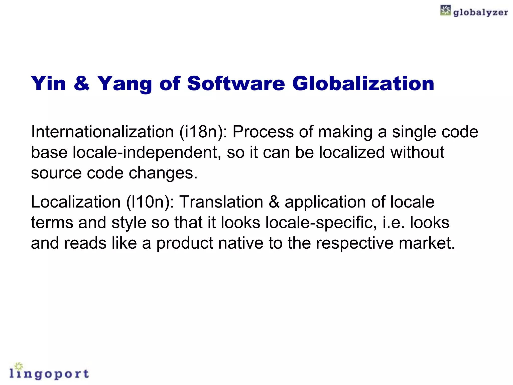 Yin & Yang of Software Globalization

Internationalization (i18n): Process of making a single code
base locale-independent, so it can be localized without
source code changes.
Localization (l10n): Translation & application of locale
terms and style so that it looks locale-specific, i.e. looks
and reads like a product native to the respective market.
 