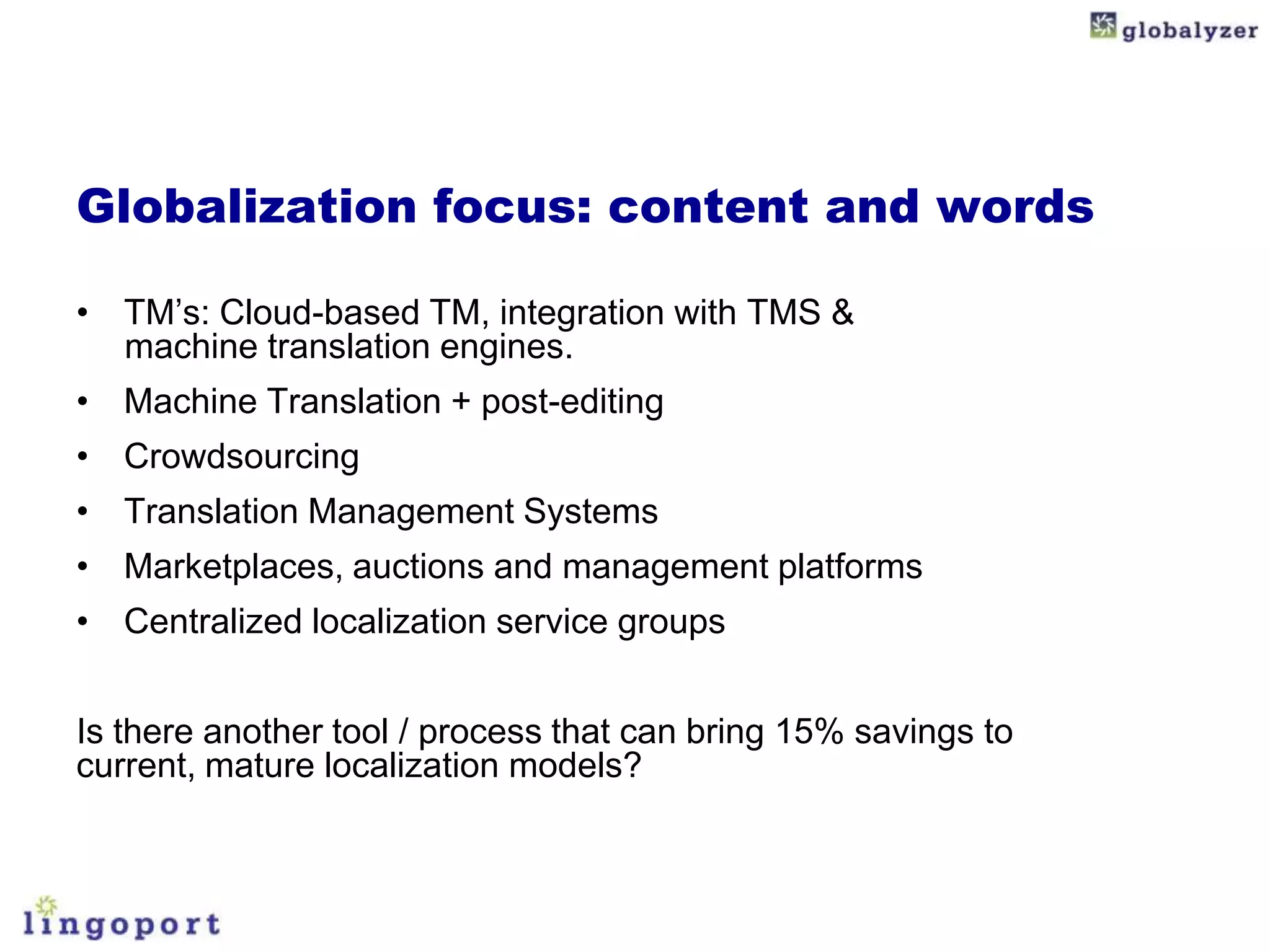 Globalization focus: content and words

• TM’s: Cloud-based TM, integration with TMS &
  machine translation engines.
• Machine Translation + post-editing
• Crowdsourcing
• Translation Management Systems
• Marketplaces, auctions and management platforms
• Centralized localization service groups


Is there another tool / process that can bring 15% savings to
current, mature localization models?
 