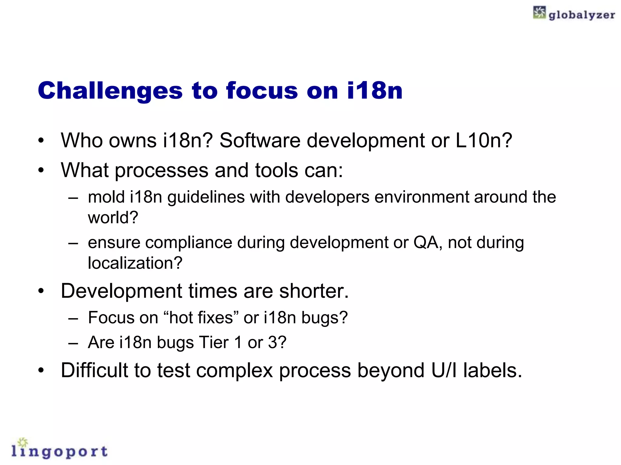 Challenges to focus on i18n

• Who owns i18n? Software development or L10n?
• What processes and tools can:
   – mold i18n guidelines with developers environment around the
     world?
   – ensure compliance during development or QA, not during
     localization?
• Development times are shorter.
   – Focus on “hot fixes” or i18n bugs?
   – Are i18n bugs Tier 1 or 3?
• Difficult to test complex process beyond U/I labels.
 