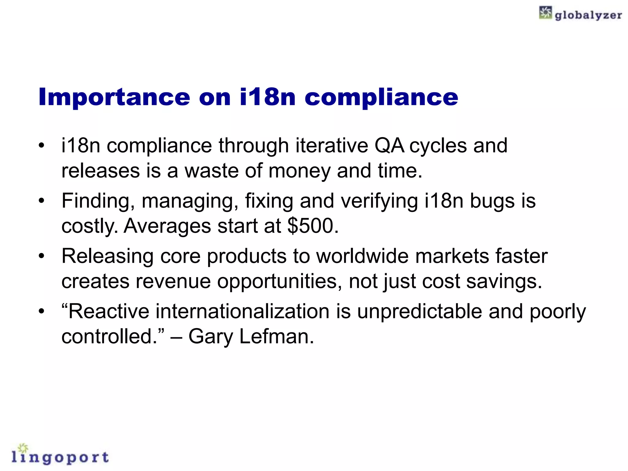 Importance on i18n compliance
• i18n compliance through iterative QA cycles and
  releases is a waste of money and time.
• Finding, managing, fixing and verifying i18n bugs is
  costly. Averages start at $500.
• Releasing core products to worldwide markets faster
  creates revenue opportunities, not just cost savings.
• “Reactive internationalization is unpredictable and poorly
  controlled.” – Gary Lefman.
 