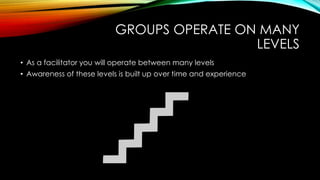 GROUPS OPERATE ON MANY
LEVELS
• As a facilitator you will operate between many levels
• Awareness of these levels is built up over time and experience
 