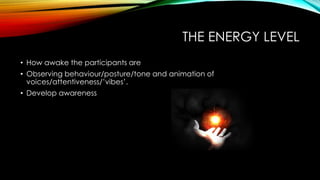 THE ENERGY LEVEL
• How awake the participants are
• Observing behaviour/posture/tone and animation of
voices/attentiveness/’vibes’.
• Develop awareness
 
