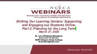 Webinar Series • NCLCA.ORG
Shifting Our Learning Centers: Supporting
and Engaging our Students Online.
Part 2: Planning for the Long Term
March 27, 2020
Dr. Lisa D’Adamo-Weinstein
Associate Professor
SUNY-Empire State College
dr.lisadw@gmail.com
 
