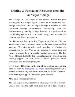 Shifting & Packaging Resources from the
Las Vegas Storage
The Storage in Las Vegas is the trusted partner for your
planning the Las Vegas region. Similar to the traditional selfstorage companies, the Las Vegas Storage is satisfied to offer
controlled storage environment. Exclusively with the
environmentally friendly storage features, the geothermal air
conditioning system can save much energy but maintain the
constant warehouse temperature.
In addition, the Storage in Las Vegas is satisfied to offer one
stop service starting from the supply of the moving and packing
supplies. The aim to offer such supplies is offering the
convenience for you. You are not required to spend time and
money to source the right supplies during your move. The Las
Vegas Storage shall offer the comprehensive list of packing and
moving supplies to you, such as locks, percolate cover,
containers, and packaging tape, etc.
If you have difficulties in the use of the packing and moving
supplies from the Storage in Las Vegas, the management staff is
trained to answer any questions from you. They are competent
to find the right supplies to best suit your situation.
Moving & Packaging Supplies
The Las Vegas Storage prepares a wide range size of containers.
Clients shall find the right containers that fit to their situation.

 