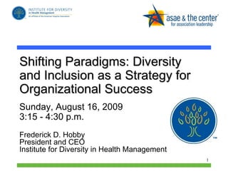 Shifting Paradigms: Diversity and Inclusion as a Strategy for Organizational Success  Sunday, August 16, 2009  3:15 - 4:30 p.m.  Frederick D. Hobby President and CEO Institute for Diversity in Health Management 