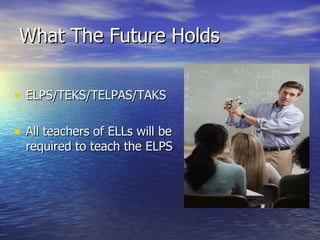 What The Future Holds ELPS/TEKS/TELPAS/TAKS All teachers of ELLs will be required to teach the ELPS 