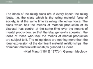 The ideas of the ruling class are in every epoch the ruling
ideas, i.e. the class which is the ruling material force of
society, is at the same time its ruling intellectual force. The
class which has the means of material production at its
disposal has control at the same time over the means of
mental production, so that thereby, generally speaking, the
ideas of those who lack the means of mental production
are subject to it. The ruling ideas are nothing more than the
ideal expression of the dominant material relationships, the
dominant material relationships grasped as ideas.
–Karl Marx ( [1843] 1977b ): German Ideology
11/4/2023 2
 