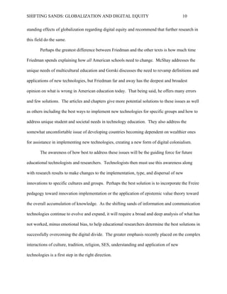 SHIFTING SANDS: GLOBALIZATION AND DIGITAL EQUITY                                         10


       Perhaps the greatest difference between Friedman and the other texts is how much time

Friedman spends explaining how all American schools need to change. McShay addresses the

unique needs of multicultural education and Gorski discusses the need to revamp definitions and

applications of new technologies, but Friedman far and away has the deepest and broadest

opinion on what is wrong in American education today. That being said, he offers many errors

and few solutions. The articles and chapters give more potential solutions to these issues as well

as others including the best ways to implement new technologies for specific groups and how to

address unique student and societal needs in technology education. They also address the

somewhat uncomfortable issue of developing countries becoming dependent on wealthier ones

for assistance in implementing new technologies, creating a new form of digital colonialism.

       The awareness of how best to address these issues will be the guiding force for future

educational technologists and researchers. Technologists then must use this awareness along

with research results to make changes to the implementation, type, and dispersal of new

innovations to specific cultures and groups. Perhaps the best solution is to incorporate the Freier

pedagogy toward innovation implementation or the application of epistemic value theory toward

the overall accumulation of knowledge. As the shifting sands of information and communication

technologies continue to evolve and expand, it will require a broad and deep analysis of what has

and has and has not worked, minus emotional bias, to help educational researchers determine the

best solutions in successfully overcoming the digital divide. The greater emphasis recently

placed on the complex interactions of culture, tradition, religion, SES, understanding and

application of new technologies is a first step in the right direction.
 