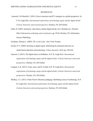 SHIFTING SANDS: GLOBALIZATION AND DIGITAL EQUITY                                            11


                                          REFERENCES

Amoretti, F & Musella F. (2011). Power structures and ICT strategies in a global perspective. In

       P. R. Leigh (Ed.). International explorations of technology equity and the digital divide:

       Critical, historical, and social perspectives. Hershey. PA: IGI Global.

Fallis, D. (2007). Epistemic value theory and the digital divide. In E. Rooksby & J. Weckert

       (Eds.) Information technology and social justice, pp. 29-46. Hershey, PA: Information

       Science Publishing.

Friedman, Thomas L. (2005). The world is flat. New York: Picador.

Gorski, P. C. (2009). Insisting on digital equity: Reframing the dominant discourse on

       multicultural education and technology. Urban education, 44(3), pp. 348-364.

Jameson, J. (2011). The digital abyss in Zimbabwe. In P. R. Leigh (Ed.). International

       explorations of technology equity and the digital divide: Critical, historical, and social

       perspectives. Hershey. PA: IGI Global.

Langran, E. K. (2011). Caste, class, and IT in India. In P. R. Leigh (Ed.). International

       explorations of technology equity and the digital divide: Critical, historical, and social

       perspectives. Hershey. PA: IGI Global.

McShay, J. C. (2011). Paulo Freire's liberatory pedagogy: Rethinking issues of technology. In P.

       R. Leigh (Ed.). International explorations of technology equity and the digital divide:

       Critical, historical, and social perspectives. Hershey. PA: IGI Global.
 