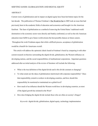 SHIFTING SANDS: GLOBALIZATION AND DIGITAL EQUITY                                                2

                                             ABSTRACT

 Current views of globalization and its impact on digital equity have been hot-button topics for the

last decade. The publication of Thomas Friedman’s The World Is Flat in 2005 took an issue that had

 previously been in the academic fields of education and economics and brought it to the American

 forefront. The fears of globalization as a method of removing the United States’ traditional world

domination in the economic sector were directly and frankly confronted, as well as the role American

    education must fulfill to give future world citizens the best possible chances at future careers.

  Throughout the work Friedman argues that while a difficult process, acceptance of globalization

                              would be a benefit for Americans overall.

  This article will address the optimistic ideals found in Friedman’s book by comparing it with other

 current research on theories surrounding the digital divide, globalization, the Western influence on

developing nations, and the social responsibilities of multinational corporations. Important questions

       addressed after an initial analysis of the review of literature will include the following:


   •   What is the true definition of the digital divide and is this divide constant or changing?

   •   To what extent are the ideas of globalization intertwined with corporate responsibility? Does

       that responsibility extend to workers in developing countries, and how should this

       responsibility be monitored or maintained on a global level?

   •   How much of an influence should the Western world have in developing countries, as most

       of the digital growth has initiated in the West?

   •   How does bridging the digital divide include those who are often on society’s fringes?


           Keywords: digital divide, globalization, digital equity, technology implementation
 